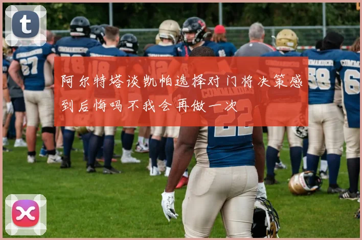阿尔特塔谈凯帕选择对门将决策感到后悔吗不我会再做一次