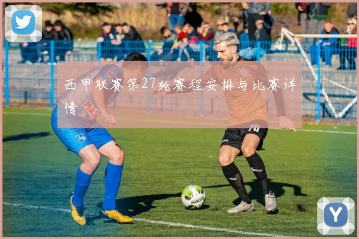 西甲联赛第27轮赛程安排与比赛详情