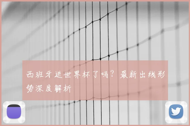 西班牙进世界杯了吗？最新出线形势深度解析