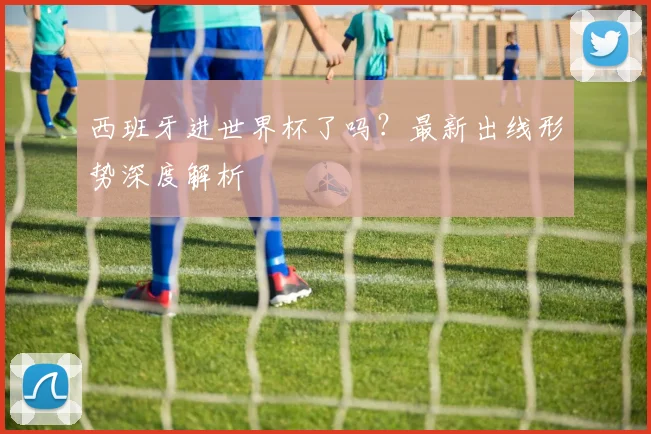 西班牙进世界杯了吗？最新出线形势深度解析