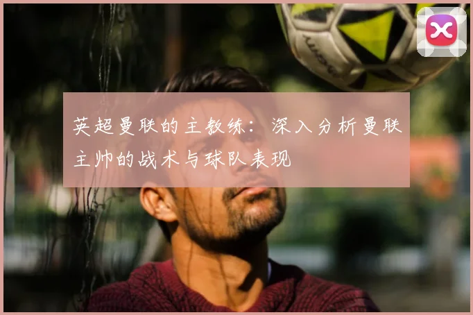 英超曼联的主教练:深入分析曼联主帅的战术与球队表现